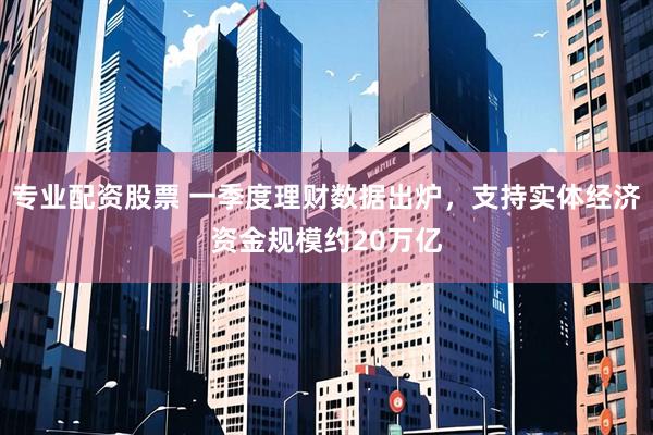 专业配资股票 一季度理财数据出炉，支持实体经济资金规模约20万亿