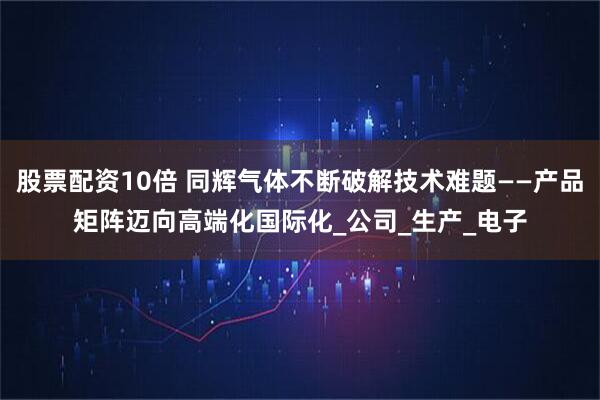 股票配资10倍 同辉气体不断破解技术难题——产品矩阵迈向高端化国际化_公司_生产_电子