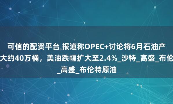 可信的配资平台 报道称OPEC+讨论将6月石油产量提高大约40万桶，美油跌幅扩大至2.4%_沙特_高盛_布伦特原油