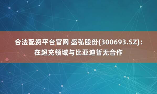 合法配资平台官网 盛弘股份(300693.SZ)：在超充领域与比亚迪暂无合作