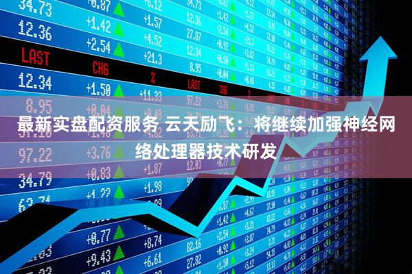 最新实盘配资服务 云天励飞：将继续加强神经网络处理器技术研发