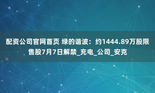 配资公司官网首页 绿的谐波：约1444.89万股限售股7月7日解禁_充电_公司_安克