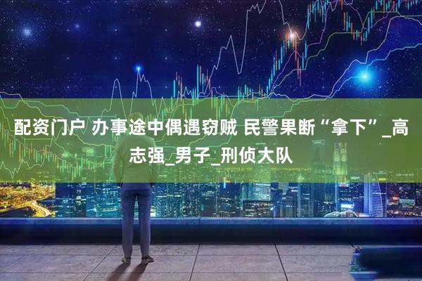 配资门户 办事途中偶遇窃贼 民警果断“拿下”_高志强_男子_刑侦大队