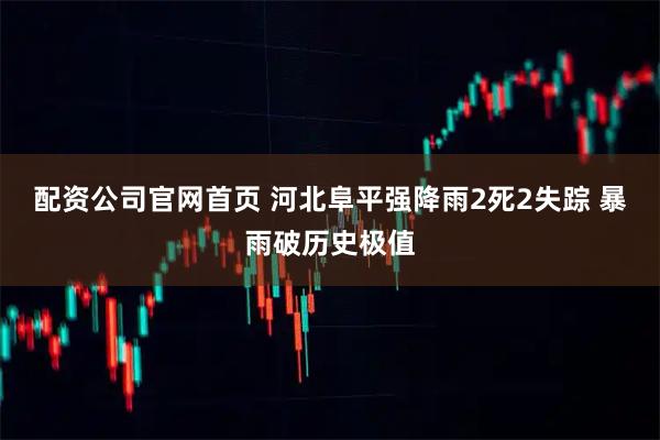 配资公司官网首页 河北阜平强降雨2死2失踪 暴雨破历史极值
