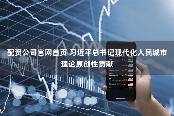 配资公司官网首页 习近平总书记现代化人民城市理论原创性贡献