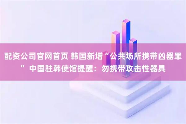 配资公司官网首页 韩国新增“公共场所携带凶器罪” 中国驻韩使馆提醒：勿携带攻击性器具