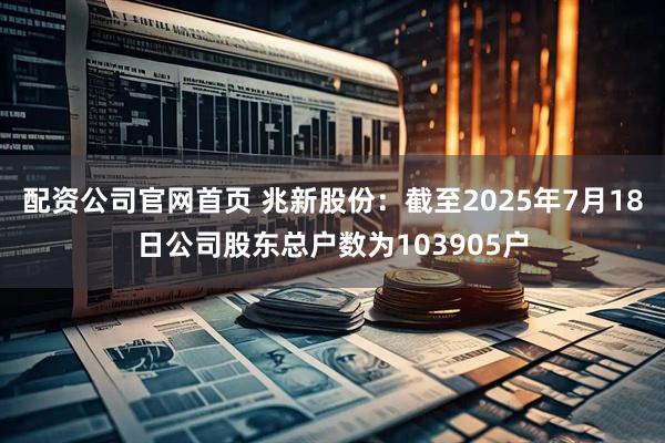 配资公司官网首页 兆新股份：截至2025年7月18日公司股东总户数为103905户