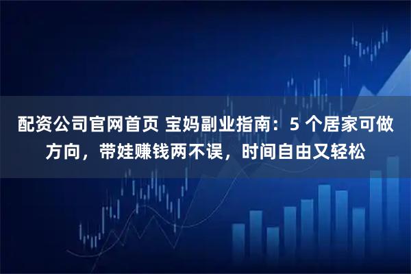 配资公司官网首页 宝妈副业指南：5 个居家可做方向，带娃赚钱两不误，时间自由又轻松