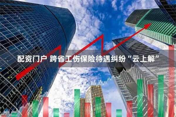 配资门户 跨省工伤保险待遇纠纷“云上解”